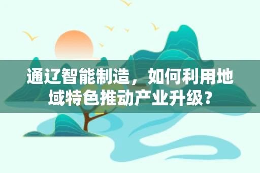 通辽智能制造，如何利用地域特色推动产业升级？