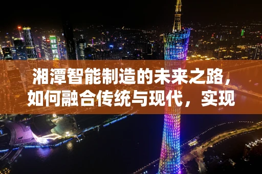 湘潭智能制造的未来之路，如何融合传统与现代，实现产业升级？