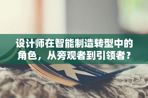 设计师在智能制造转型中的角色，从旁观者到引领者？