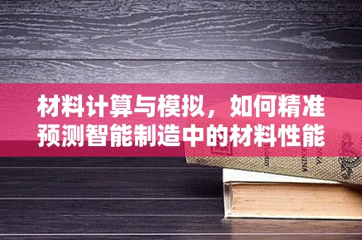 材料计算与模拟，如何精准预测智能制造中的材料性能？