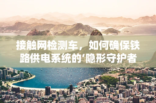 接触网检测车，如何确保铁路供电系统的‘隐形守护者’高效运行？