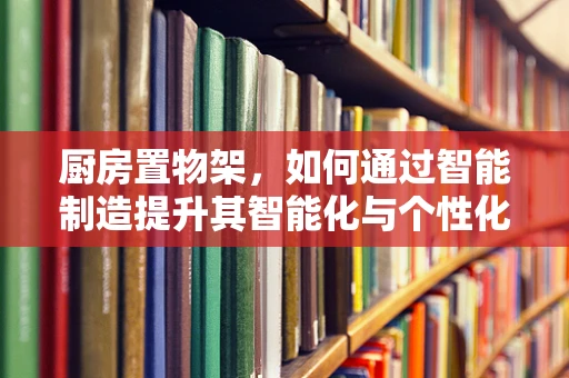 厨房置物架，如何通过智能制造提升其智能化与个性化？