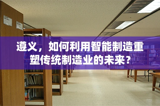 遵义，如何利用智能制造重塑传统制造业的未来？