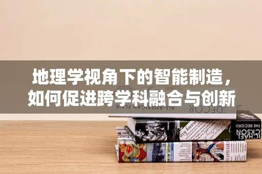 地理学视角下的智能制造，如何促进跨学科融合与创新？