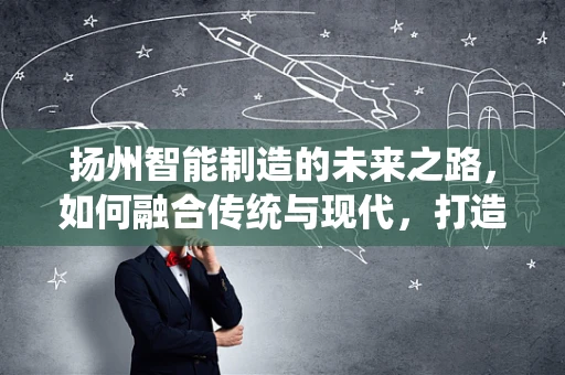 扬州智能制造的未来之路，如何融合传统与现代，打造智慧城市新标杆？