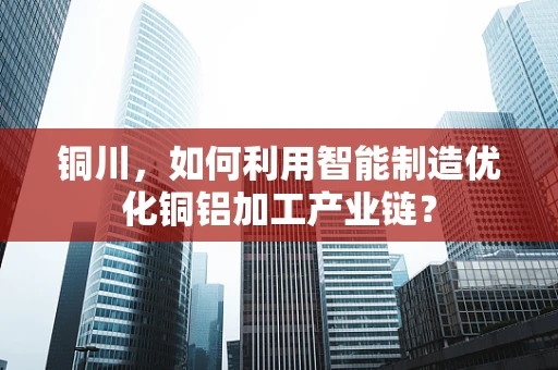 铜川，如何利用智能制造优化铜铝加工产业链？