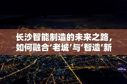 长沙智能制造的未来之路，如何融合‘老城’与‘智造’新生态？