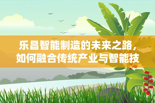 乐昌智能制造的未来之路，如何融合传统产业与智能技术？