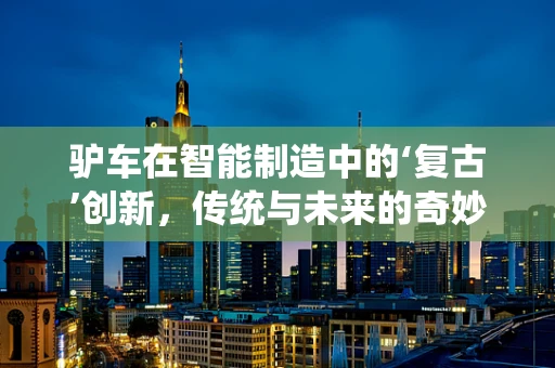 驴车在智能制造中的‘复古’创新，传统与未来的奇妙融合？