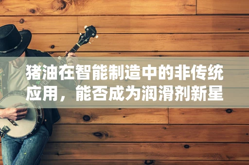 猪油在智能制造中的非传统应用，能否成为润滑剂新星？
