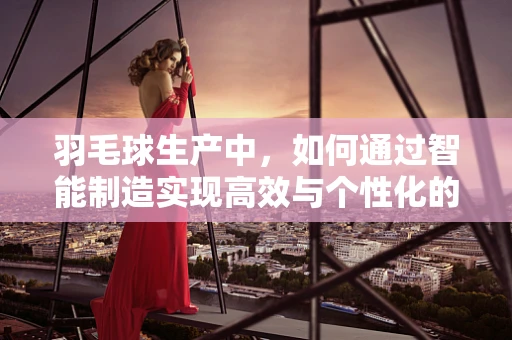 羽毛球生产中，如何通过智能制造实现高效与个性化的完美结合？