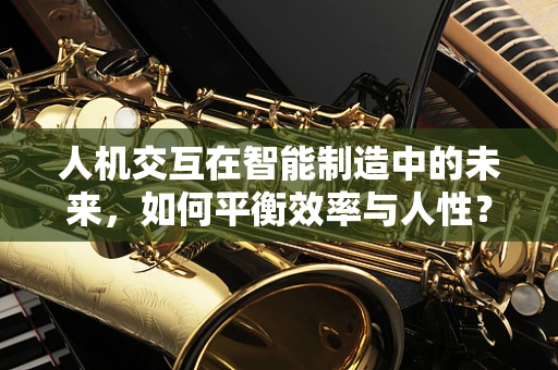 人机交互在智能制造中的未来，如何平衡效率与人性？