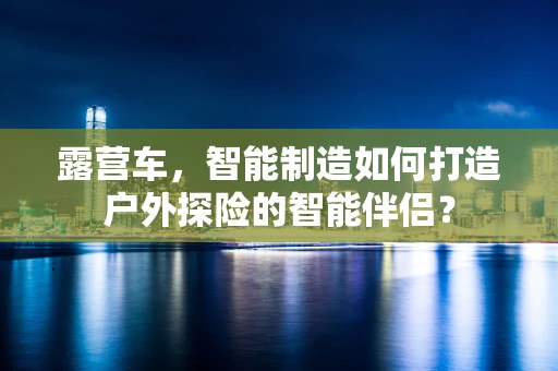 露营车，智能制造如何打造户外探险的智能伴侣？