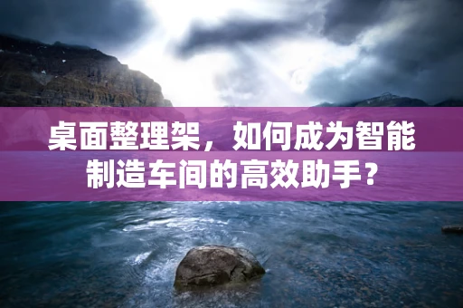 桌面整理架，如何成为智能制造车间的高效助手？