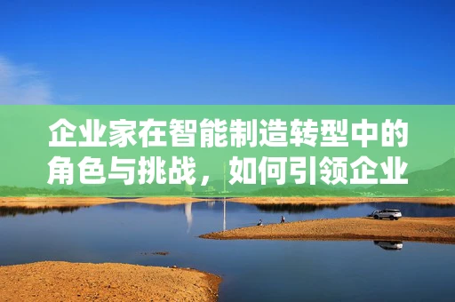 企业家在智能制造转型中的角色与挑战，如何引领企业迈向未来？