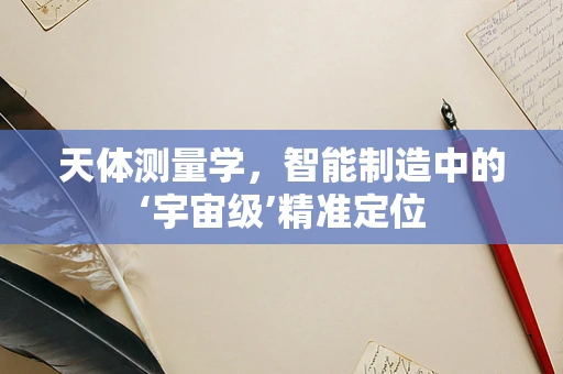 天体测量学，智能制造中的‘宇宙级’精准定位