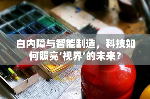 白内障与智能制造，科技如何照亮‘视界’的未来？