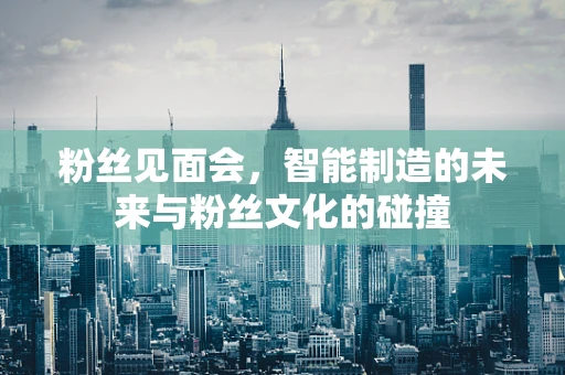 粉丝见面会，智能制造的未来与粉丝文化的碰撞