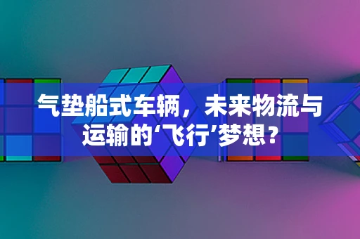 气垫船式车辆，未来物流与运输的‘飞行’梦想？