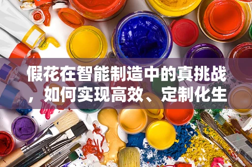 假花在智能制造中的真挑战，如何实现高效、定制化生产？