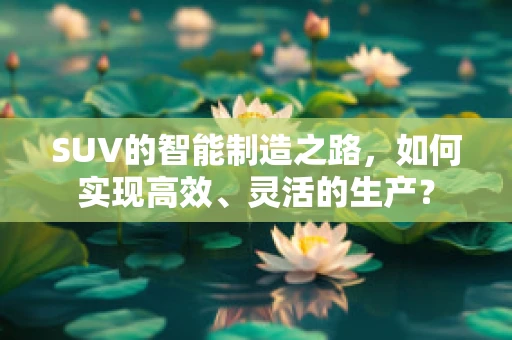 SUV的智能制造之路，如何实现高效、灵活的生产？