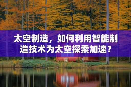 太空制造，如何利用智能制造技术为太空探索加速？