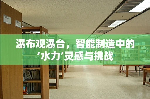 瀑布观瀑台，智能制造中的‘水力’灵感与挑战