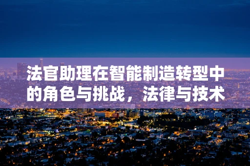 法官助理在智能制造转型中的角色与挑战，法律与技术的桥梁如何架设？