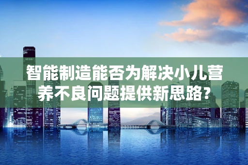 智能制造能否为解决小儿营养不良问题提供新思路？