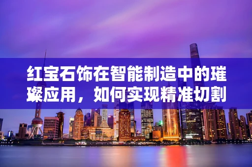 红宝石饰在智能制造中的璀璨应用，如何实现精准切割与个性化定制？