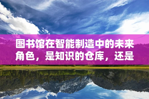 图书馆在智能制造中的未来角色，是知识的仓库，还是智能工厂的‘大脑’？