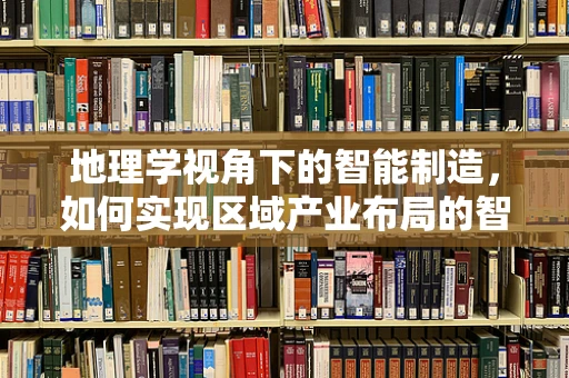 地理学视角下的智能制造，如何实现区域产业布局的智慧优化？