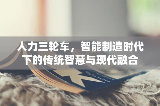 人力三轮车，智能制造时代下的传统智慧与现代融合