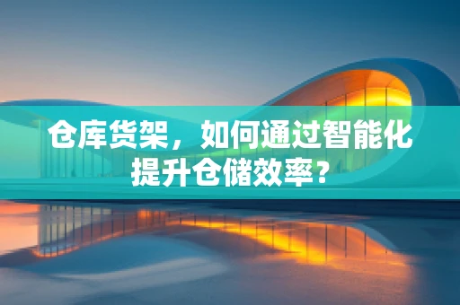 仓库货架，如何通过智能化提升仓储效率？