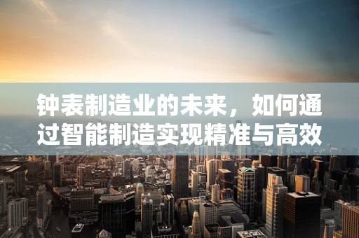 钟表制造业的未来，如何通过智能制造实现精准与高效？