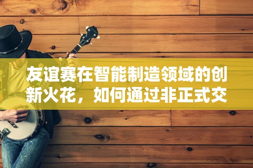 友谊赛在智能制造领域的创新火花，如何通过非正式交流激发团队创造力？