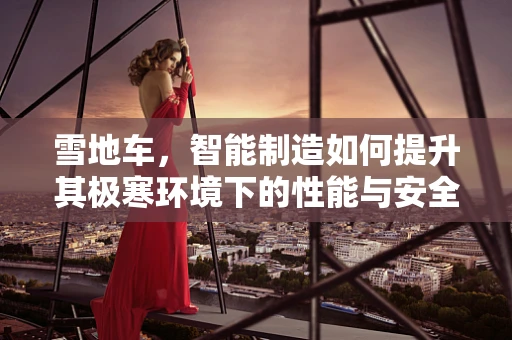 雪地车，智能制造如何提升其极寒环境下的性能与安全？