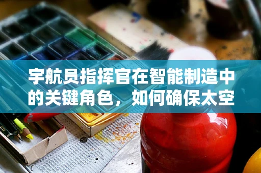 宇航员指挥官在智能制造中的关键角色，如何确保太空探索与地球生产的无缝对接？
