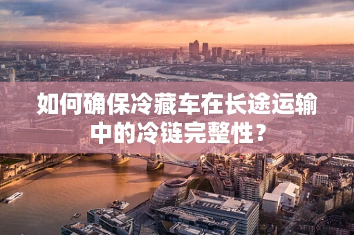 如何确保冷藏车在长途运输中的冷链完整性？
