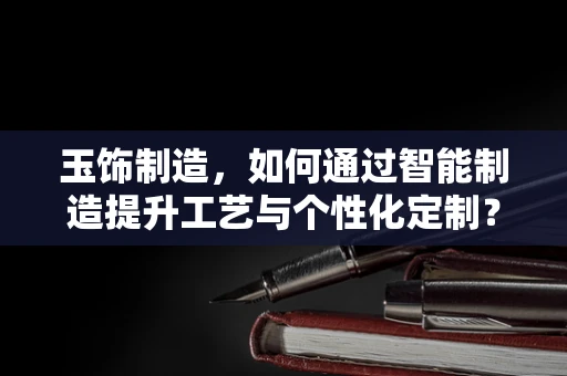玉饰制造，如何通过智能制造提升工艺与个性化定制？