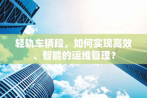 轻轨车辆段，如何实现高效、智能的运维管理？