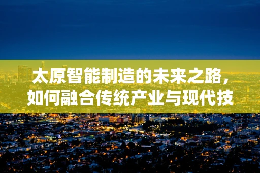 太原智能制造的未来之路，如何融合传统产业与现代技术？