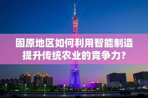 固原地区如何利用智能制造提升传统农业的竞争力？
