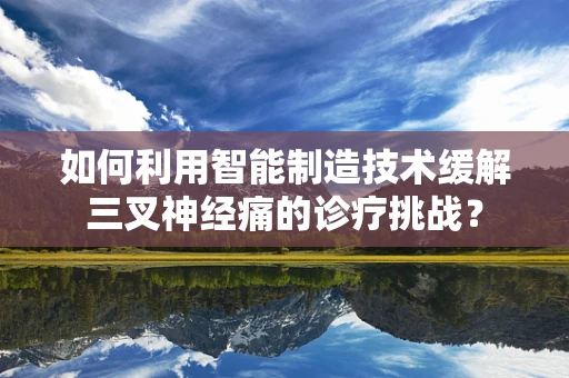 如何利用智能制造技术缓解三叉神经痛的诊疗挑战？