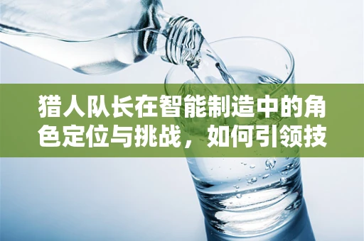 猎人队长在智能制造中的角色定位与挑战，如何引领技术革新与团队协作的双重任务？