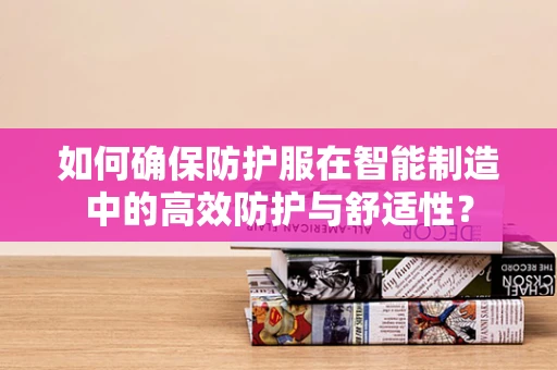 如何确保防护服在智能制造中的高效防护与舒适性？
