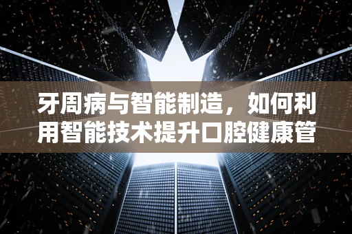 牙周病与智能制造，如何利用智能技术提升口腔健康管理？