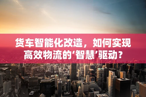 货车智能化改造，如何实现高效物流的‘智慧’驱动？