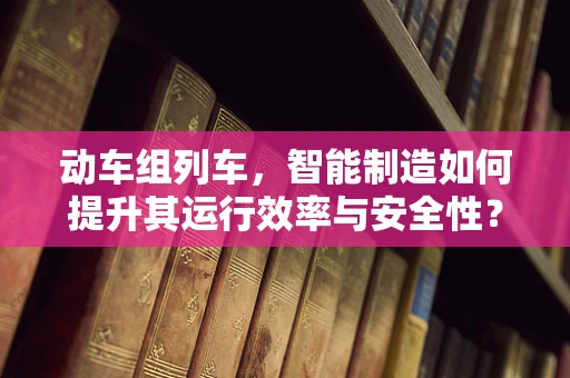 动车组列车，智能制造如何提升其运行效率与安全性？