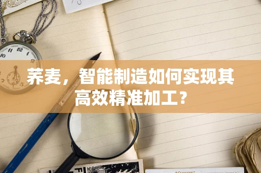 荞麦，智能制造如何实现其高效精准加工？